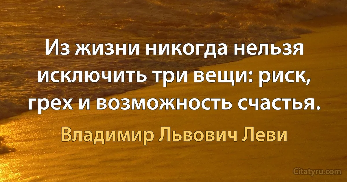 Из жизни никогда нельзя исключить три вещи: риск, грех и возможность счастья. (Владимир Львович Леви)