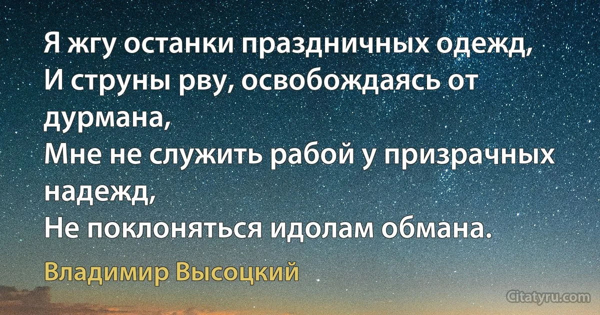 Я жгу останки праздничных одежд, 
И струны рву, освобождаясь от дурмана, 
Мне не служить рабой у призрачных надежд, 
Не поклоняться идолам обмана. (Владимир Высоцкий)