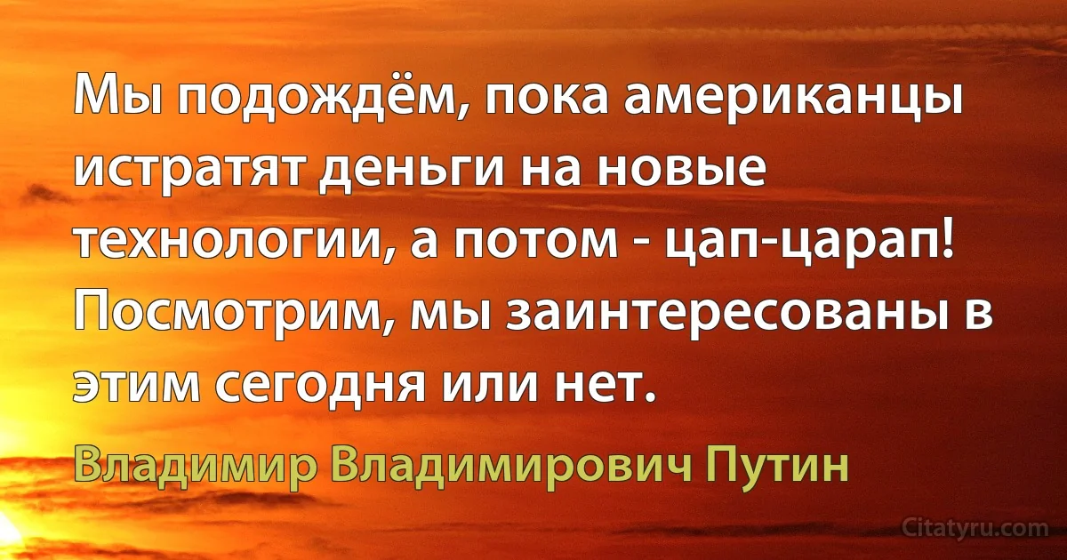 Мы подождём, пока американцы истратят деньги на новые технологии, а потом - цап-царап! Посмотрим, мы заинтересованы в этим сегодня или нет. (Владимир Владимирович Путин)