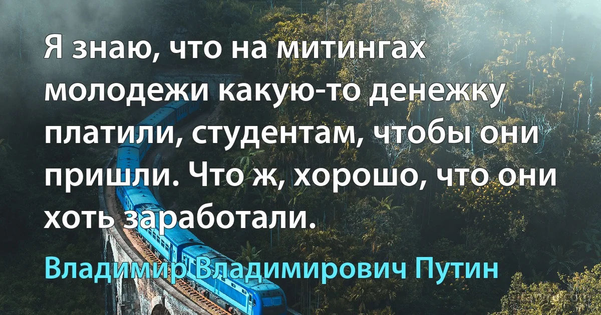 Я знаю, что на митингах молодежи какую-то денежку платили, студентам, чтобы они пришли. Что ж, хорошо, что они хоть заработали. (Владимир Владимирович Путин)