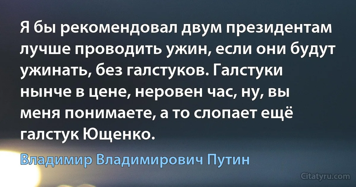 Я бы рекомендовал двум президентам лучше проводить ужин, если они будут ужинать, без галстуков. Галстуки нынче в цене, неровен час, ну, вы меня понимаете, а то слопает ещё галстук Ющенко. (Владимир Владимирович Путин)