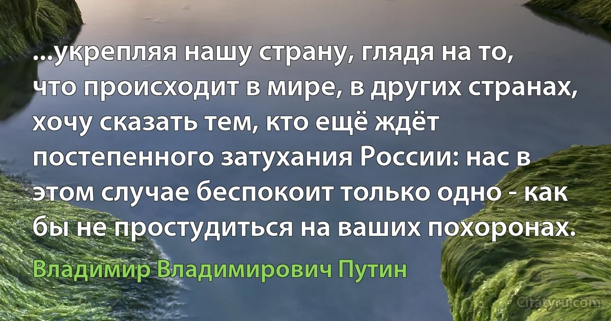 ...укрепляя нашу страну, глядя на то, что происходит в мире, в других странах, хочу сказать тем, кто ещё ждёт постепенного затухания России: нас в этом случае беспокоит только одно - как бы не простудиться на ваших похоронах. (Владимир Владимирович Путин)