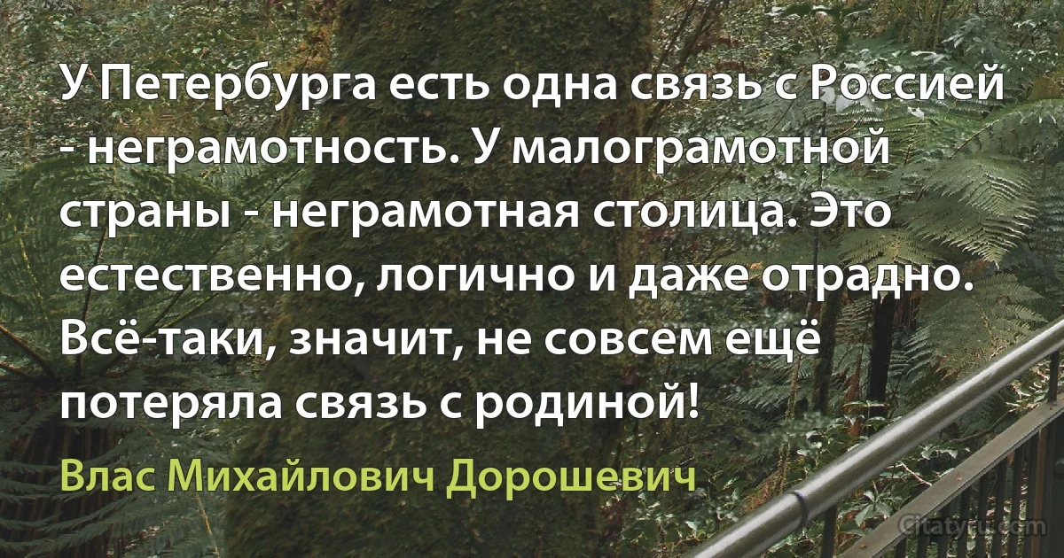 У Петербурга есть одна связь с Россией - неграмотность. У малограмотной страны - неграмотная столица. Это естественно, логично и даже отрадно. Всё-таки, значит, не совсем ещё потеряла связь с родиной! (Влас Михайлович Дорошевич)