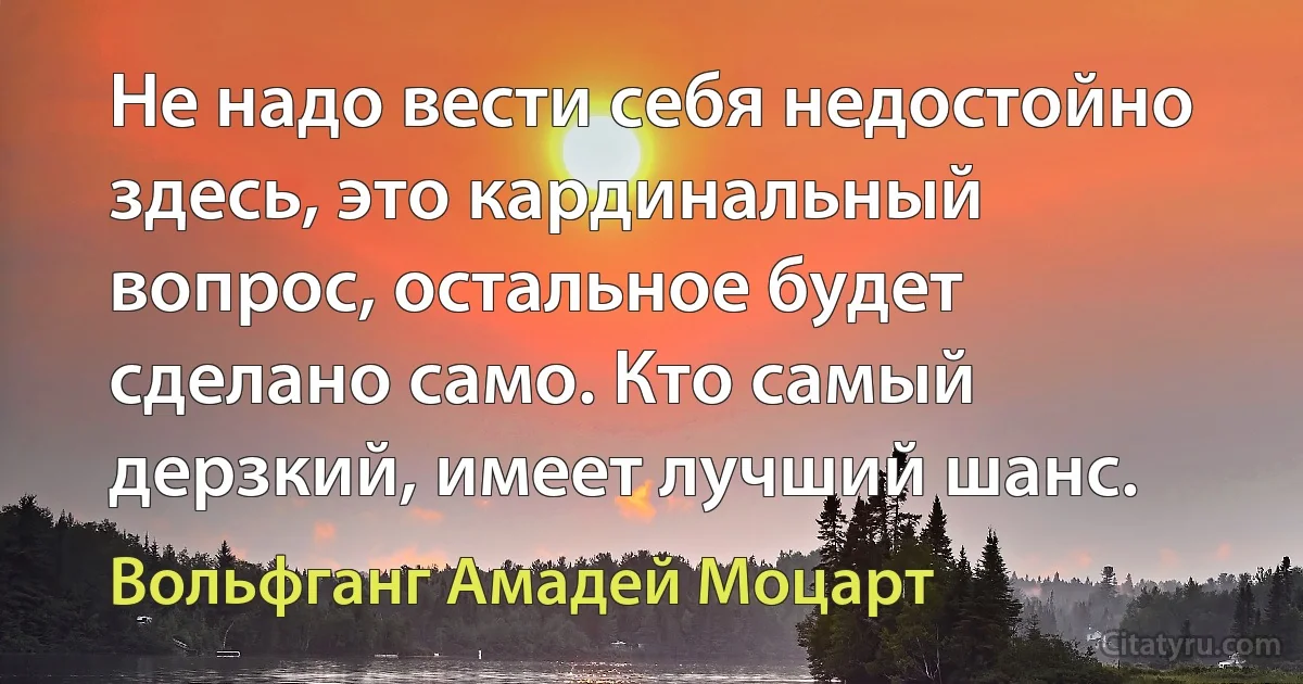 Не надо вести себя недостойно здесь, это кардинальный вопрос, остальное будет сделано само. Кто самый дерзкий, имеет лучший шанс. (Вольфганг Амадей Моцарт)