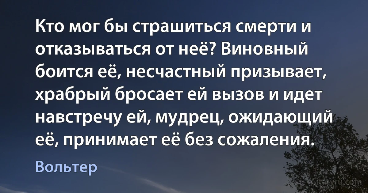 Кто мог бы страшиться смерти и отказываться от неё? Виновный боится её, несчастный призывает, храбрый бросает ей вызов и идет навстречу ей, мудрец, ожидающий её, принимает её без сожаления. (Вольтер)