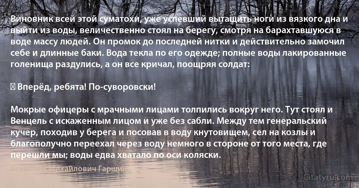 Виновник всей этой суматохи, уже успевший вытащить ноги из вязкого дна и выйти из воды, величественно стоял на берегу, смотря на барахтавшуюся в воде массу людей. Он промок до последней нитки и действительно замочил себе и длинные баки. Вода текла по его одежде; полные воды лакированные голенища раздулись, а он все кричал, поощряя солдат:

― Вперёд, ребята! По-суворовски!

Мокрые офицеры с мрачными лицами толпились вокруг него. Тут стоял и Венцель с искаженным лицом и уже без сабли. Между тем генеральский кучер, походив у берега и посовав в воду кнутовищем, сел на козлы и благополучно переехал через воду немного в стороне от того места, где перешли мы; воды едва хватало по оси коляски. (Всеволод Михайлович Гаршин)