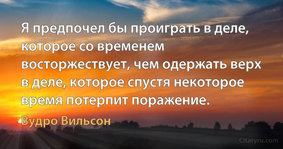 Я предпочел бы проиграть в деле, которое со временем восторжествует, чем одержать верх в деле, которое спустя некоторое время потерпит поражение. (Вудро Вильсон)