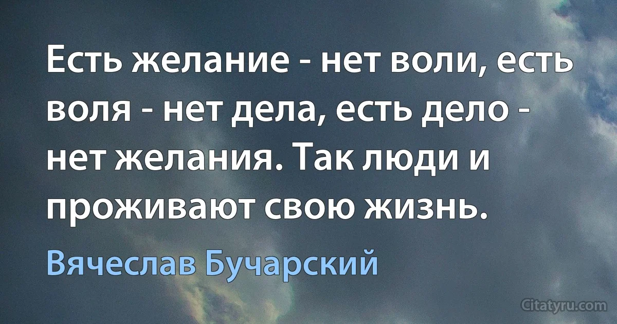 Есть желание - нет воли, есть воля - нет дела, есть дело - нет желания. Так люди и проживают свою жизнь. (Вячеслав Бучарский)