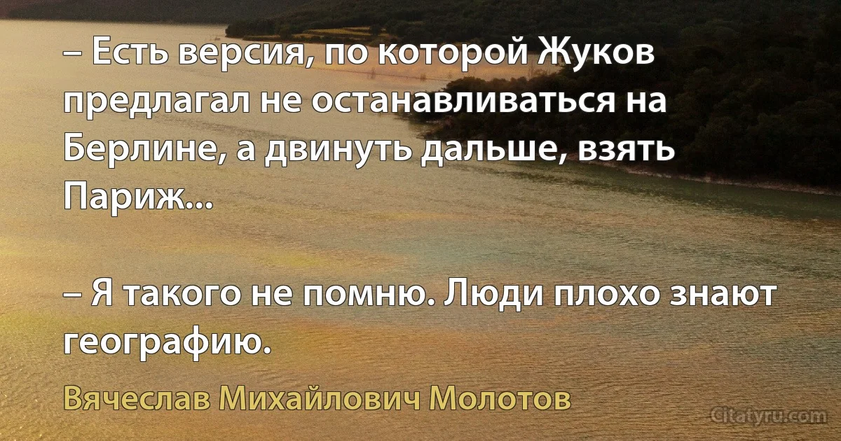 – Есть версия, по которой Жуков предлагал не останавливаться на Берлине, а двинуть дальше, взять Париж...

– Я такого не помню. Люди плохо знают географию. (Вячеслав Михайлович Молотов)