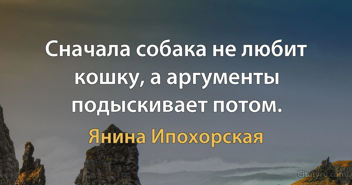 Сначала собака не любит кошку, а аргументы подыскивает потом. (Янина Ипохорская)