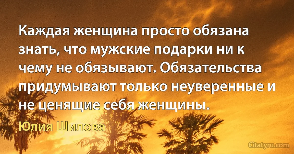 Каждая женщина просто обязана знать, что мужские подарки ни к чему не обязывают. Обязательства придумывают только неуверенные и не ценящие себя женщины. (Юлия Шилова)