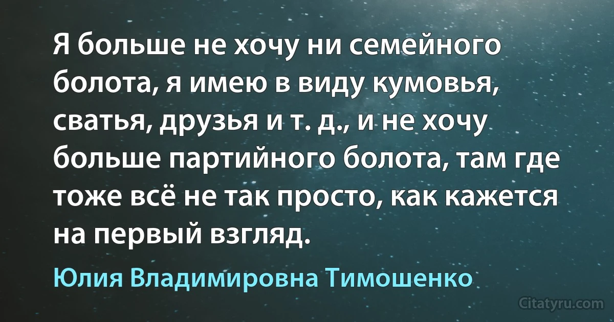 Я больше не хочу ни семейного болота, я имею в виду кумовья, сватья, друзья и т. д., и не хочу больше партийного болота, там где тоже всё не так просто, как кажется на первый взгляд. (Юлия Владимировна Тимошенко)