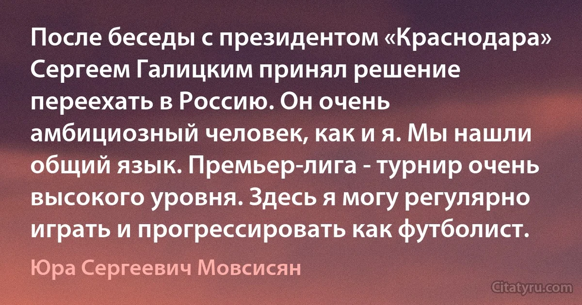 После беседы с президентом «Краснодара» Сергеем Галицким принял решение переехать в Россию. Он очень амбициозный человек, как и я. Мы нашли общий язык. Премьер-лига - турнир очень высокого уровня. Здесь я могу регулярно играть и прогрессировать как футболист. (Юра Сергеевич Мовсисян)