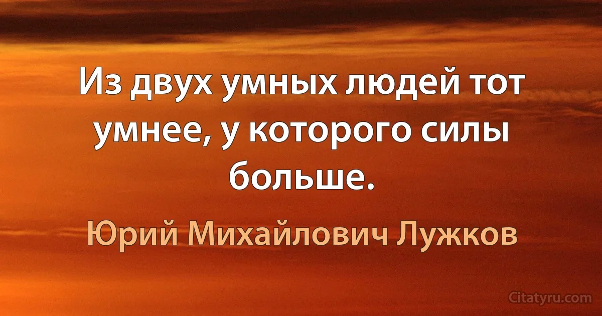 Из двух умных людей тот умнее, у которого силы больше. (Юрий Михайлович Лужков)