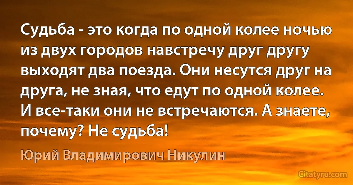 Судьба - это когда по одной колее ночью из двух городов навстречу друг другу выходят два поезда. Они несутся друг на друга, не зная, что едут по одной колее. И все-таки они не встречаются. А знаете, почему? Не судьба! (Юрий Владимирович Никулин)