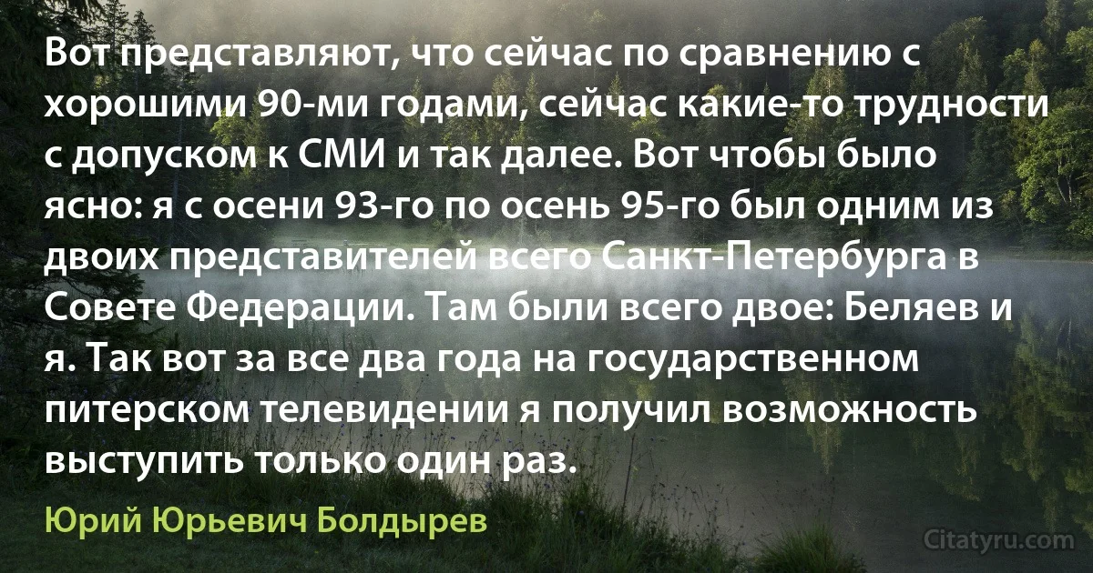 Вот представляют, что сейчас по сравнению с хорошими 90-ми годами, сейчас какие-то трудности с допуском к СМИ и так далее. Вот чтобы было ясно: я с осени 93-го по осень 95-го был одним из двоих представителей всего Санкт-Петербурга в Совете Федерации. Там были всего двое: Беляев и я. Так вот за все два года на государственном питерском телевидении я получил возможность выступить только один раз. (Юрий Юрьевич Болдырев)