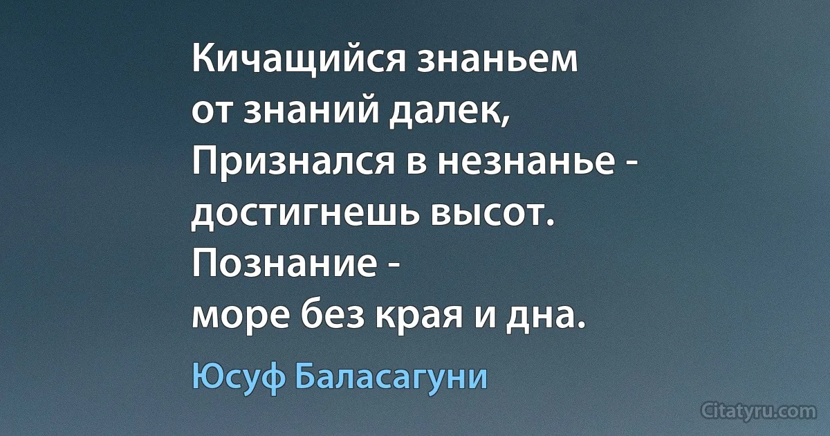 Кичащийся знаньем
от знаний далек,
Признался в незнанье -
достигнешь высот.
Познание -
море без края и дна. (Юсуф Баласагуни)