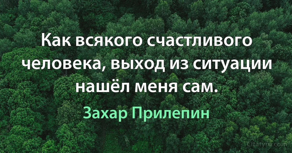 Как всякого счастливого человека, выход из ситуации нашёл меня сам. (Захар Прилепин)