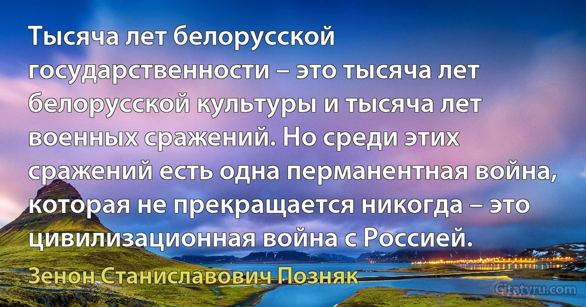 Тысяча лет белорусской государственности – это тысяча лет белорусской культуры и тысяча лет военных сражений. Но среди этих сражений есть одна перманентная война, которая не прекращается никогда – это цивилизационная война с Россией. (Зенон Станиславович Позняк)