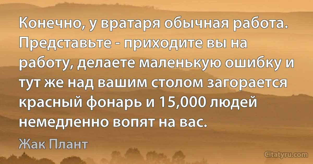 Конечно, у вратаря обычная работа. Представьте - приходите вы на работу, делаете маленькую ошибку и тут же над вашим столом загорается красный фонарь и 15,000 людей немедленно вопят на вас. (Жак Плант)