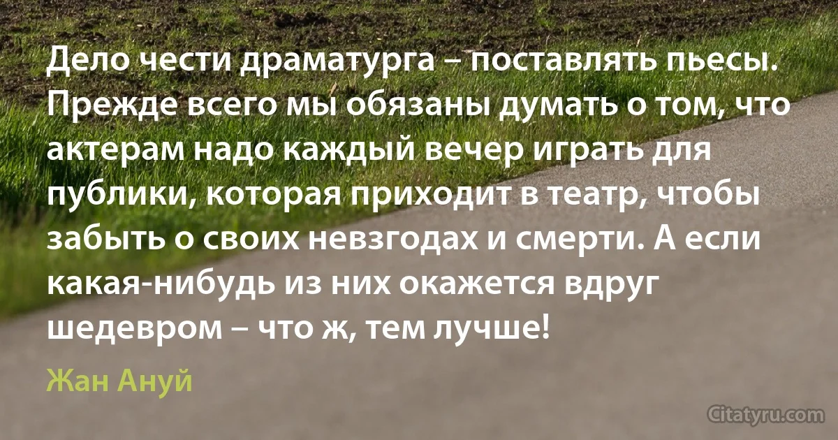 Дело чести драматурга – поставлять пьесы. Прежде всего мы обязаны думать о том, что актерам надо каждый вечер играть для публики, которая приходит в театр, чтобы забыть о своих невзгодах и смерти. А если какая-нибудь из них окажется вдруг шедевром – что ж, тем лучше! (Жан Ануй)