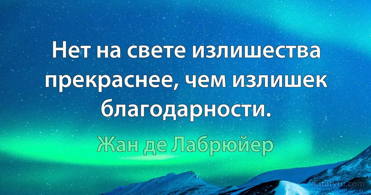 Нет на свете излишества прекраснее, чем излишек благодарности. (Жан де Лабрюйер)