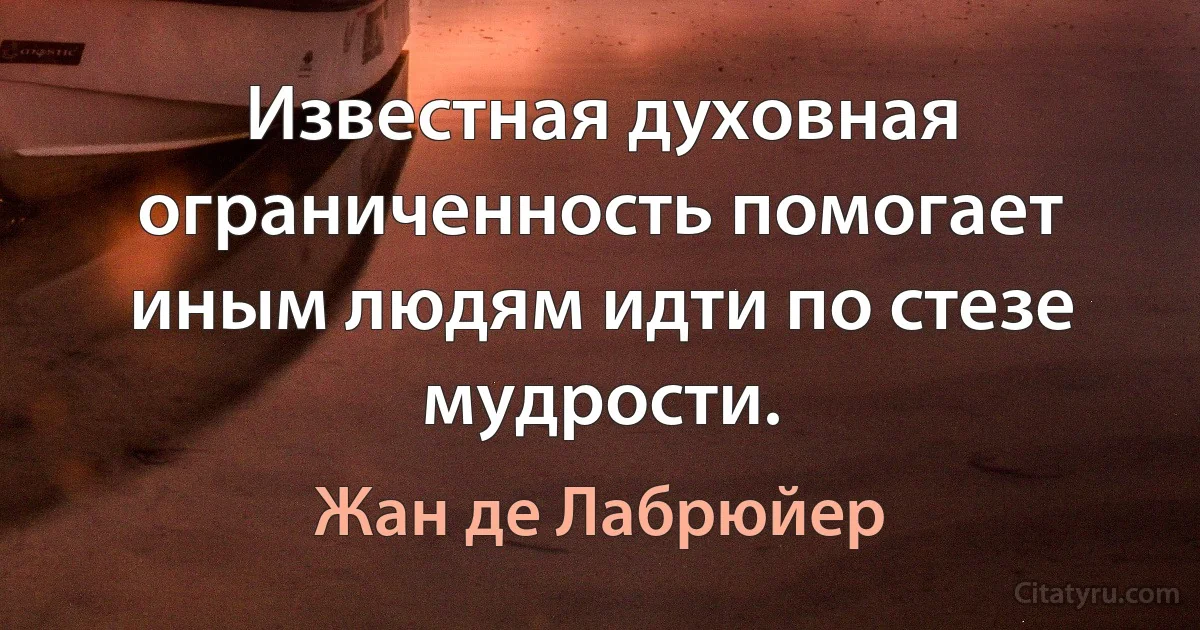 Известная духовная ограниченность помогает иным людям идти по стезе мудрости. (Жан де Лабрюйер)