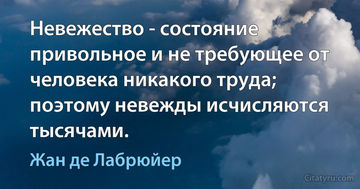 Невежество - состояние привольное и не требующее от человека никакого труда; поэтому невежды исчисляются тысячами. (Жан де Лабрюйер)