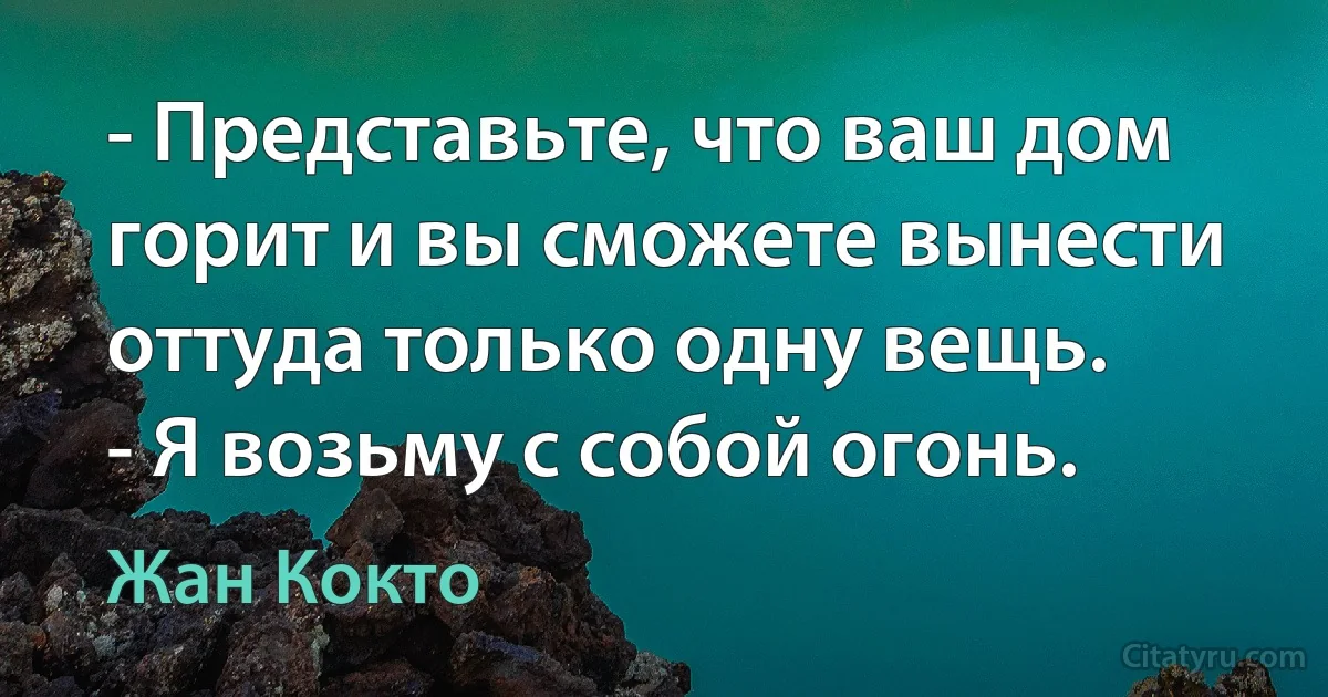 - Представьте, что ваш дом горит и вы сможете вынести оттуда только одну вещь.
- Я возьму с собой огонь. (Жан Кокто)