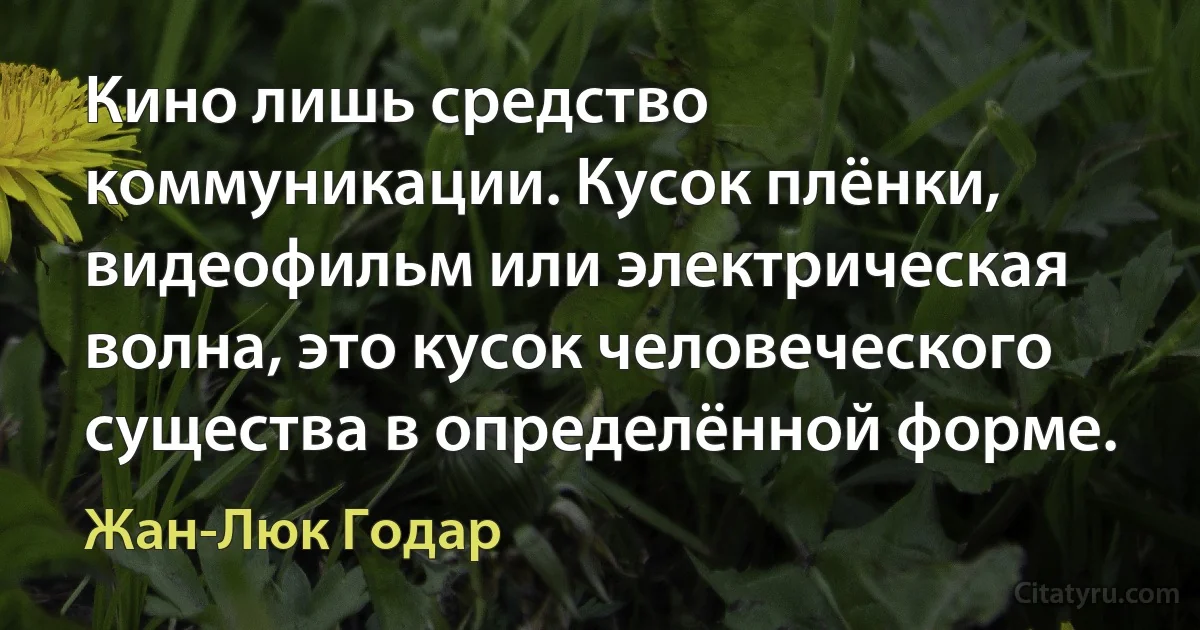 Кино лишь средство коммуникации. Кусок плёнки, видеофильм или электрическая волна, это кусок человеческого существа в определённой форме. (Жан-Люк Годар)