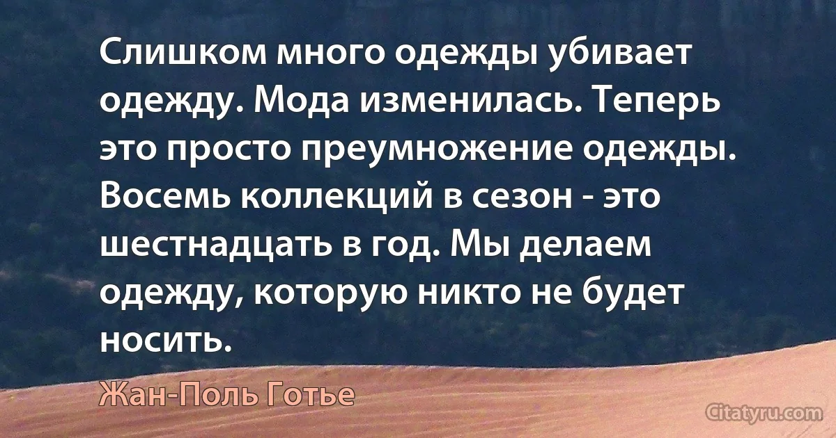 Слишком много одежды убивает одежду. Мода изменилась. Теперь это просто преумножение одежды. Восемь коллекций в сезон - это шестнадцать в год. Мы делаем одежду, которую никто не будет носить. (Жан-Поль Готье)