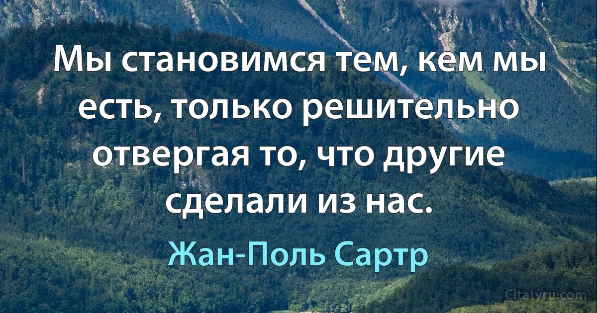 Мы становимся тем, кем мы есть, только решительно отвергая то, что другие сделали из нас. (Жан-Поль Сартр)