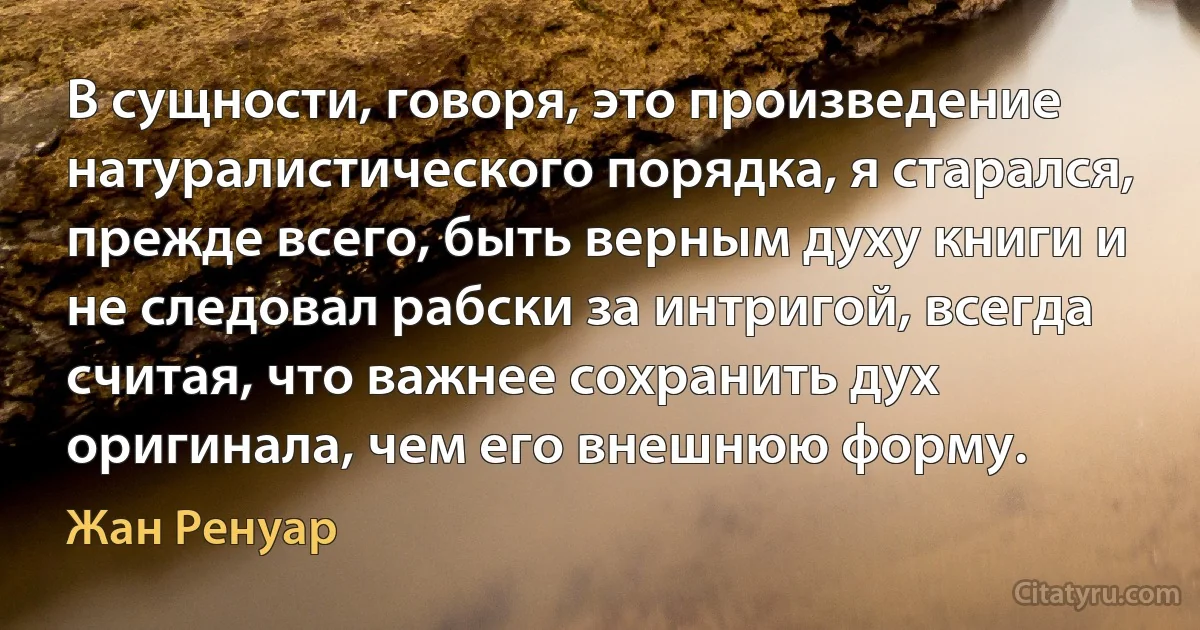 В сущности, говоря, это произведение натуралистического порядка, я старался, прежде всего, быть верным духу книги и не следовал рабски за интригой, всегда считая, что важнее сохранить дух оригинала, чем его внешнюю форму. (Жан Ренуар)