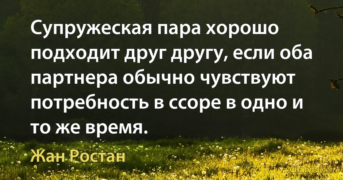 Супружеская пара хорошо подходит друг другу, если оба партнера обычно чувствуют потребность в ссоре в одно и то же время. (Жан Ростан)