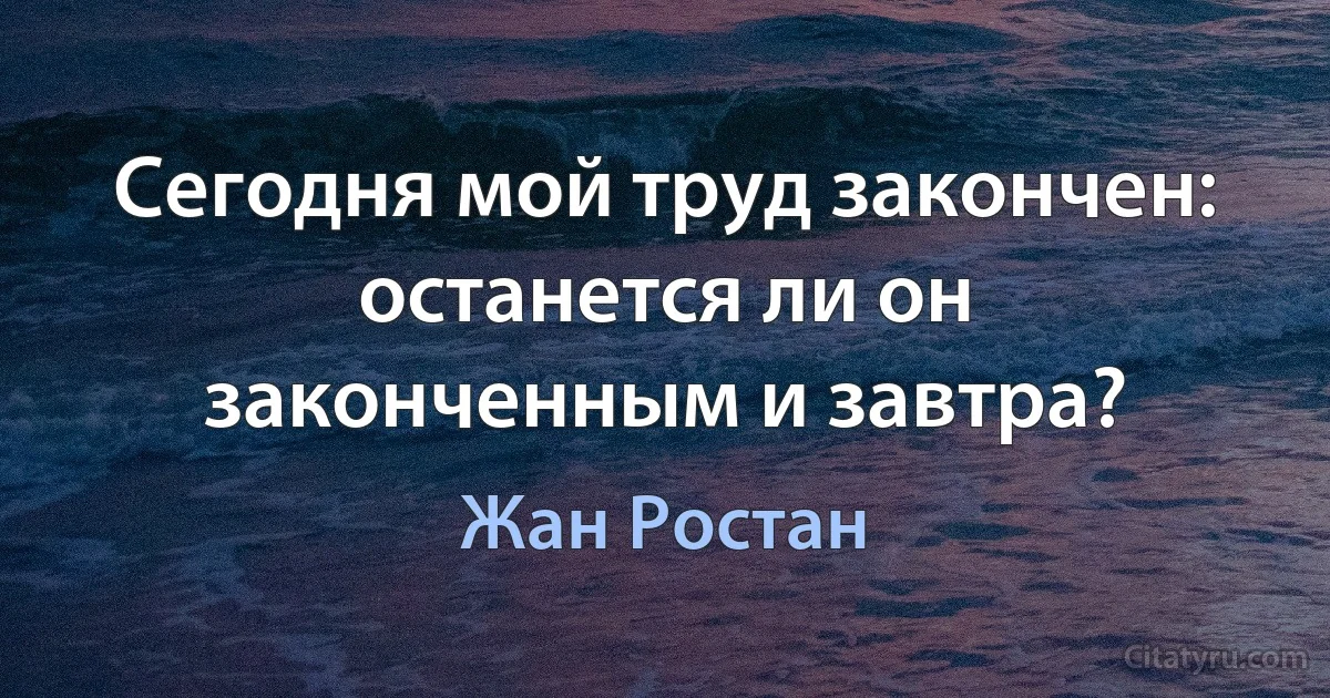 Сегодня мой труд закончен: останется ли он законченным и завтра? (Жан Ростан)