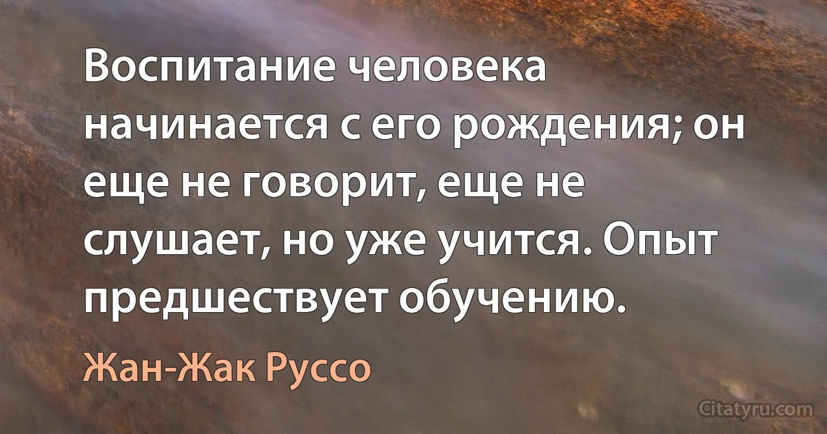 Воспитание человека начинается с его рождения; он еще не говорит, еще не слушает, но уже учится. Опыт предшествует обучению. (Жан-Жак Руссо)