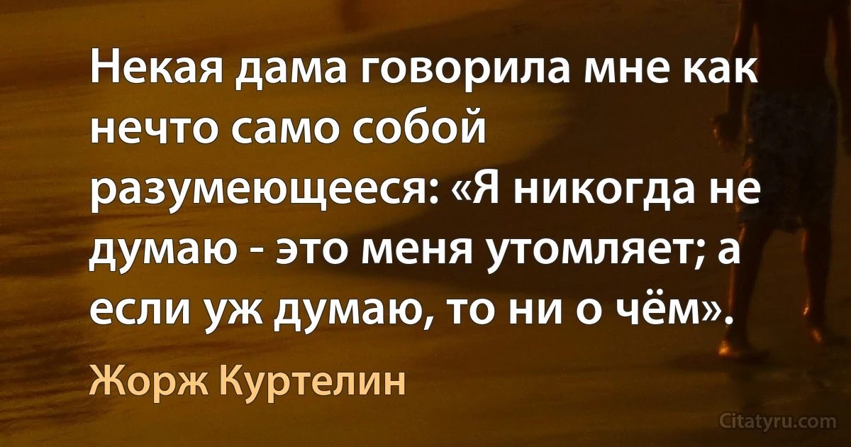 Некая дама говорила мне как нечто само собой разумеющееся: «Я никогда не думаю - это меня утомляет; а если уж думаю, то ни о чём». (Жорж Куртелин)