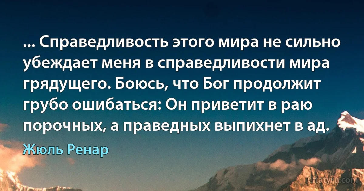 ... Справедливость этого мира не сильно убеждает меня в справедливости мира грядущего. Боюсь, что Бог продолжит грубо ошибаться: Он приветит в раю порочных, а праведных выпихнет в ад. (Жюль Ренар)