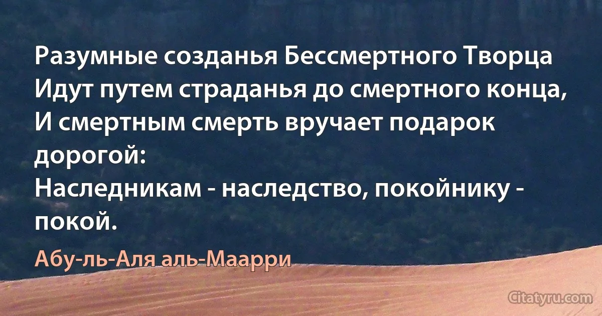 Разумные созданья Бессмертного Творца
Идут путем страданья до смертного конца,
И смертным смерть вручает подарок дорогой:
Наследникам - наследство, покойнику - покой. (Абу-ль-Аля аль-Маарри)