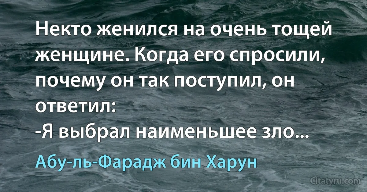 Некто женился на очень тощей женщине. Когда его спросили, почему он так поступил, он ответил:
-Я выбрал наименьшее зло... (Абу-ль-Фарадж бин Харун)