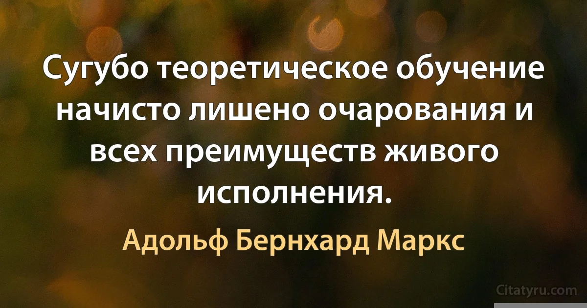 Сугубо теоретическое обучение начисто лишено очарования и всех преимуществ живого исполнения. (Адольф Бернхард Маркс)