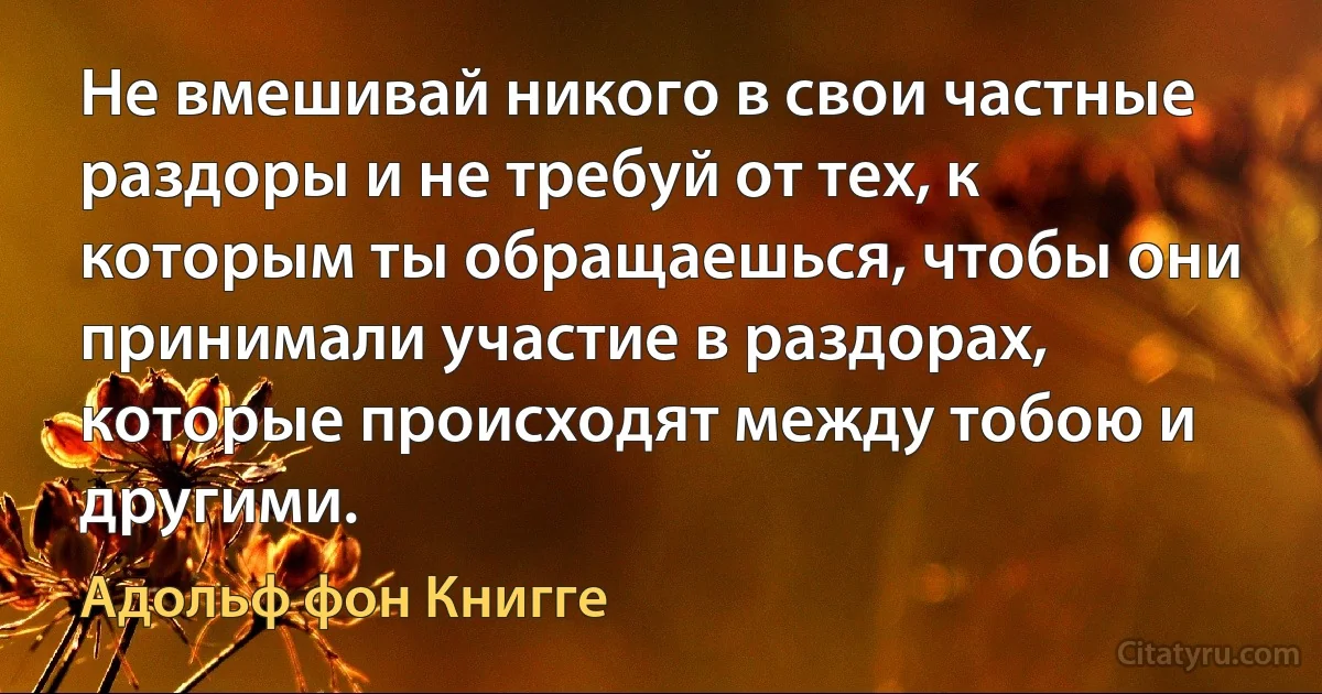 Не вмешивай никого в свои частные раздоры и не требуй от тех, к которым ты обращаешься, чтобы они принимали участие в раздорах, которые происходят между тобою и другими. (Адольф фон Книгге)