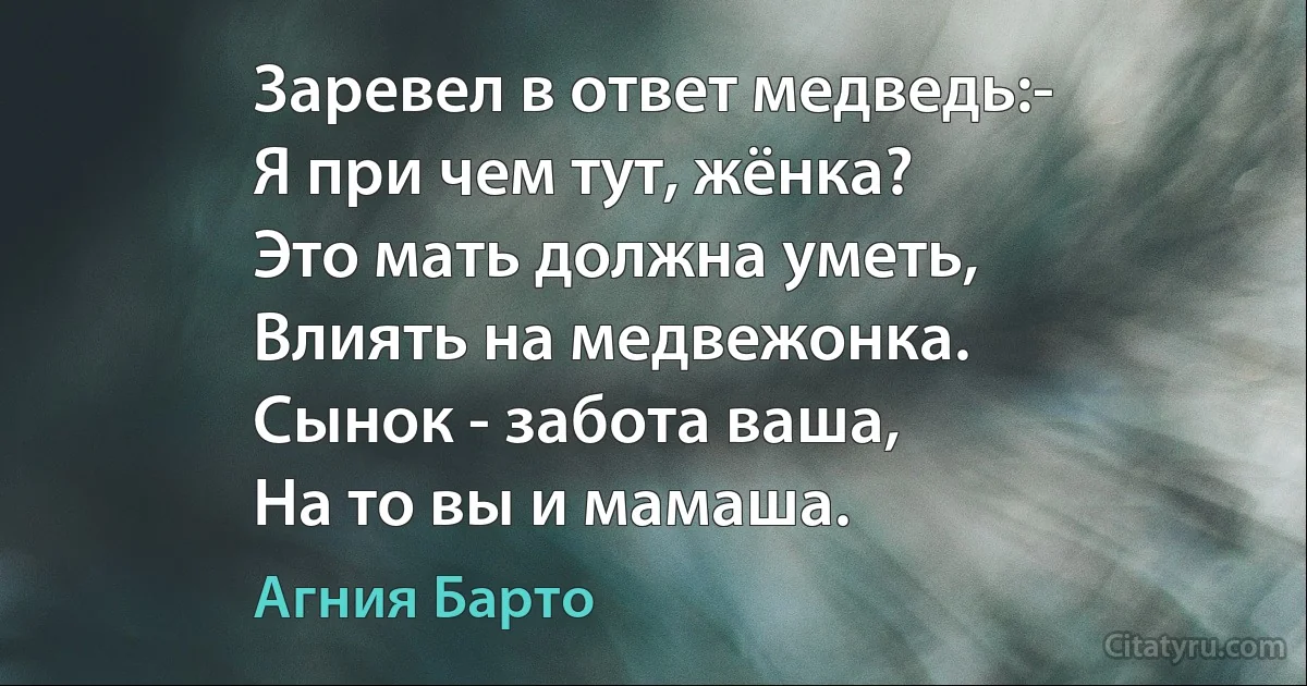 Заревел в ответ медведь:-
Я при чем тут, жёнка?
Это мать должна уметь,
Влиять на медвежонка. 
Сынок - забота ваша, 
На то вы и мамаша. (Агния Барто)