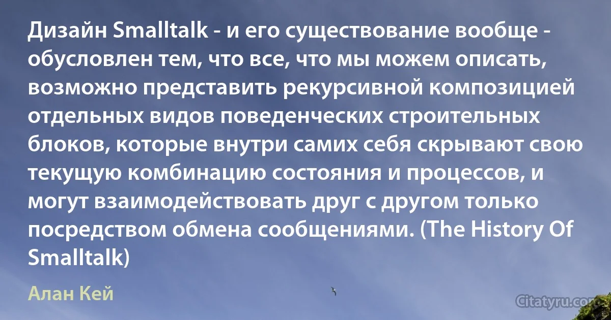 Дизайн Smalltalk - и его существование вообще - обусловлен тем, что все, что мы можем описать, возможно представить рекурсивной композицией отдельных видов поведенческих строительных блоков, которые внутри самих себя скрывают свою текущую комбинацию состояния и процессов, и могут взаимодействовать друг с другом только посредством обмена сообщениями. (The History Of Smalltalk) (Алан Кей)