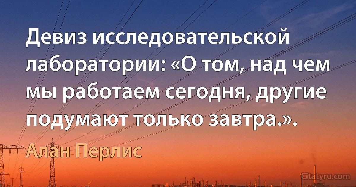 Девиз исследовательской лаборатории: «О том, над чем мы работаем сегодня, другие подумают только завтра.». (Алан Перлис)