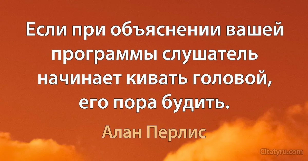 Если при объяснении вашей программы слушатель начинает кивать головой, его пора будить. (Алан Перлис)