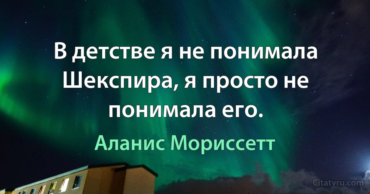 В детстве я не понимала Шекспира, я просто не понимала его. (Аланис Мориссетт)