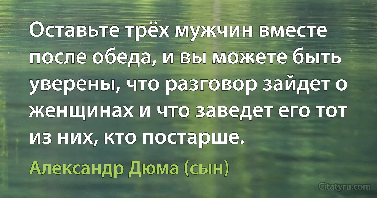 Оставьте трёх мужчин вместе после обеда, и вы можете быть уверены, что разговор зайдет о женщинах и что заведет его тот из них, кто постарше. (Александр Дюма (сын))