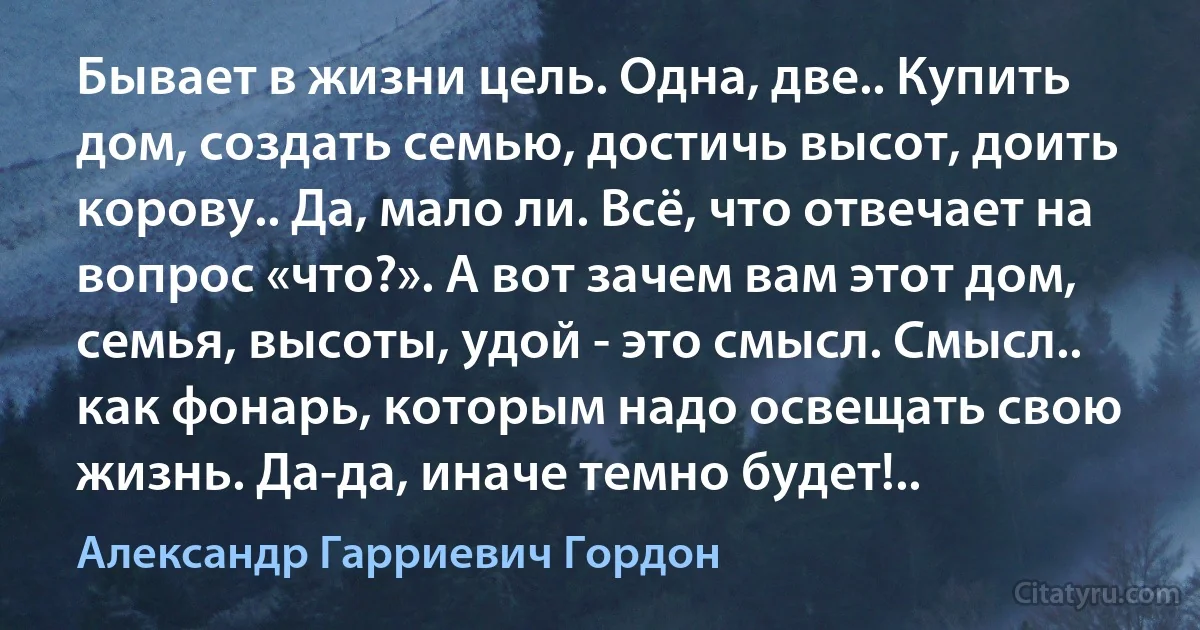 Бывает в жизни цель. Одна, две.. Купить дом, создать семью, достичь высот, доить корову.. Да, мало ли. Всё, что отвечает на вопрос «что?». А вот зачем вам этот дом, семья, высоты, удой - это смысл. Смысл.. как фонарь, которым надо освещать свою жизнь. Да-да, иначе темно будет!.. (Александр Гарриевич Гордон)