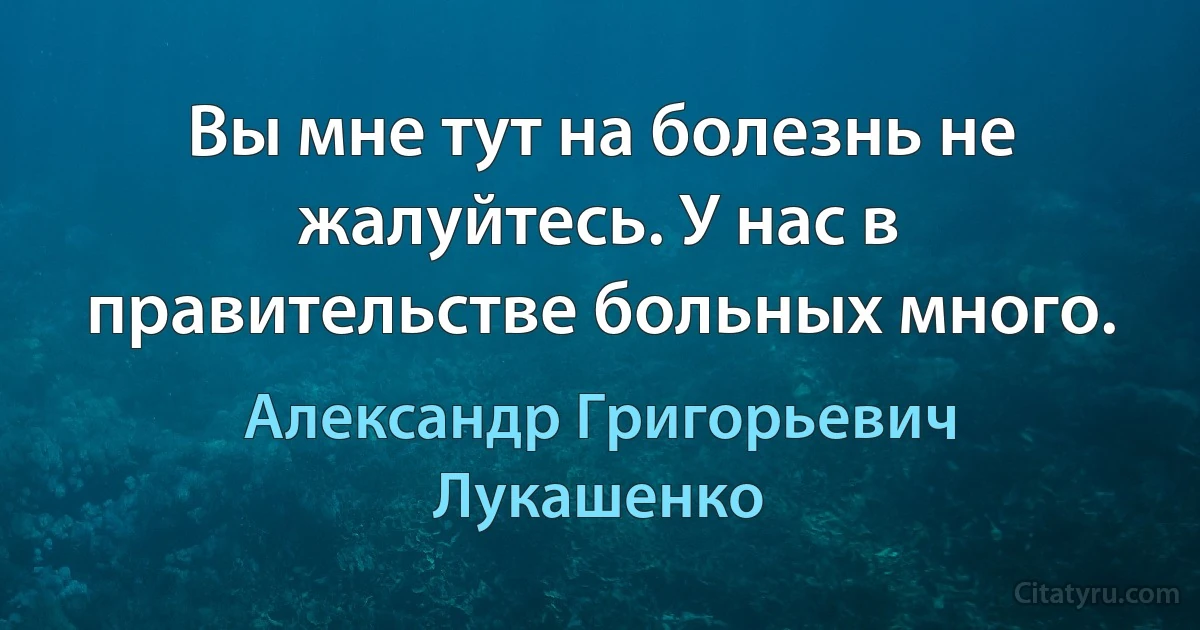 Вы мне тут на болезнь не жалуйтесь. У нас в правительстве больных много. (Александр Григорьевич Лукашенко)